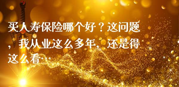 买人寿保险哪个好？这问题，我从业这么多年，还是得这么看…_https://wap.lcjysmgs.com_债券基金_第1张