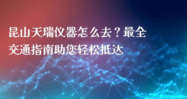 昆山天瑞仪器怎么去？最全交通指南助您轻松抵达_https://wap.lcjysmgs.com_金融交易_第1张
