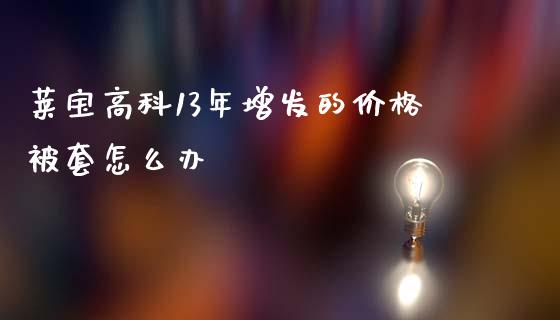 莱宝高科13年增发的价格被套怎么办_https://wap.lcjysmgs.com_债券基金_第1张