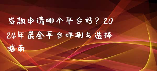 贷款申请哪个平台好？2024年最全平台评测与选择指南_https://wap.lcjysmgs.com_元宇宙_第1张