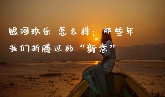 银河玖乐 怎么样：那些年我们折腾过的“新意”_https://wap.lcjysmgs.com_元宇宙_第1张