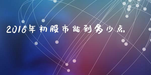 2016年初股市能到多少点_https://wap.lcjysmgs.com_原油期货_第1张