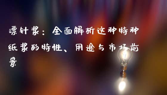 漂针浆：全面解析这种特种纸浆的特性、用途与市场前景_https://wap.lcjysmgs.com_金融交易_第1张