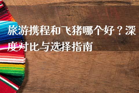 旅游携程和飞猪哪个好？深度对比与选择指南_https://wap.lcjysmgs.com_金融交易_第1张