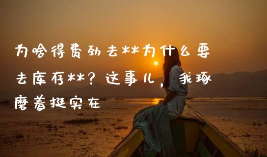 为啥得费劲去**为什么要去库存**？这事儿，我琢磨着挺实在_https://wap.lcjysmgs.com_元宇宙_第1张