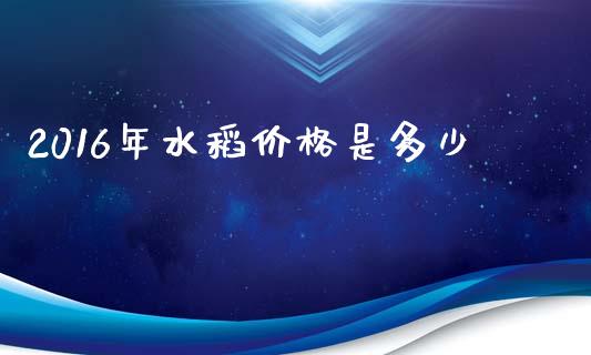 2016年水稻价格是多少_https://wap.lcjysmgs.com_金融交易_第1张