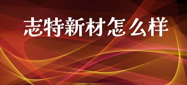 志特新材怎么样_https://wap.lcjysmgs.com_原油期货_第1张
