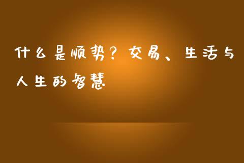 什么是顺势?交易、生活与人生的智慧_金融交易_第1张_金融交易_元宇宙_原油期货_债券基金 什么是顺势?交易、生活与人生的智慧_https://wap.lcjysmgs.com_金融交易_第1张