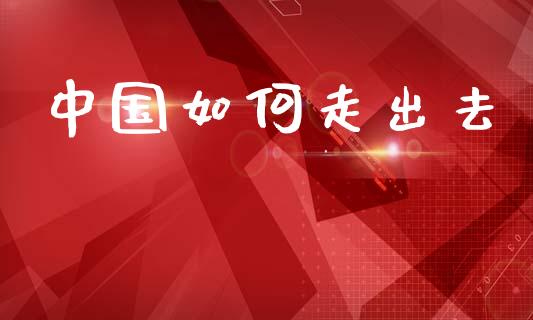 中国如何走出去_https://wap.lcjysmgs.com_原油期货_第1张