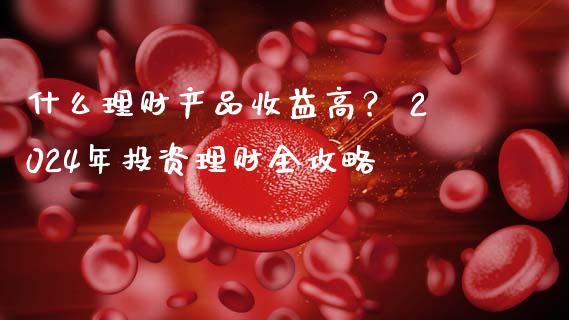 什么理财产品收益高？ 2024年投资理财全攻略_https://wap.lcjysmgs.com_元宇宙_第1张