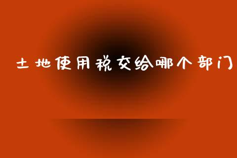 土地使用税交给哪个部门_https://wap.lcjysmgs.com_元宇宙_第1张