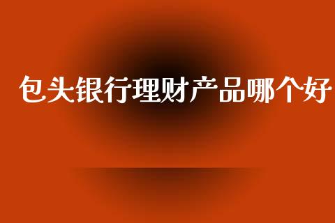包头银行理财产品哪个好_https://wap.lcjysmgs.com_元宇宙_第1张