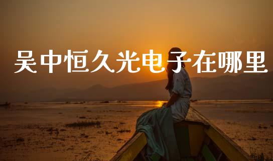 吴中恒久光电子在哪里_https://wap.lcjysmgs.com_债券基金_第1张