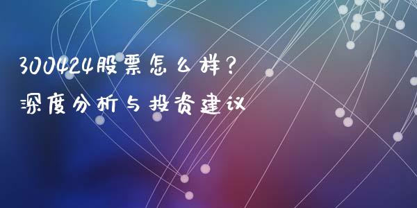 300424股票怎么样？深度分析与投资建议_https://wap.lcjysmgs.com_债券基金_第1张
