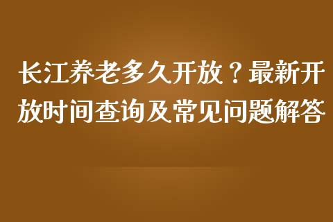 长江养老多久开放？最新开放时间查询及常见问题解答_https://wap.lcjysmgs.com_原油期货_第1张