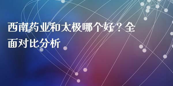 西南药业和太极哪个好？全面对比分析_https://wap.lcjysmgs.com_元宇宙_第1张