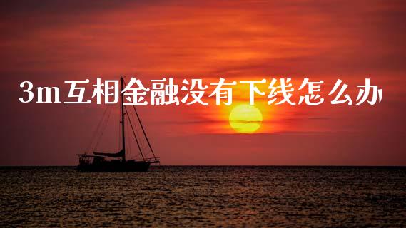 3m互相金融没有下线怎么办_https://wap.lcjysmgs.com_元宇宙_第1张