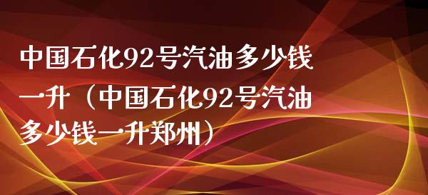 中国石化92号汽油多少钱一升（中国石化92号汽油多少钱一升郑州）_https://wap.lcjysmgs.com_金融交易_第1张
