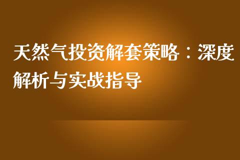 天然气投资解套策略：深度解析与实战指导_https://wap.lcjysmgs.com_元宇宙_第1张