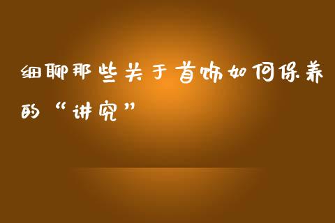 细聊那些关于首饰如何保养的“讲究”_https://wap.lcjysmgs.com_原油期货_第1张