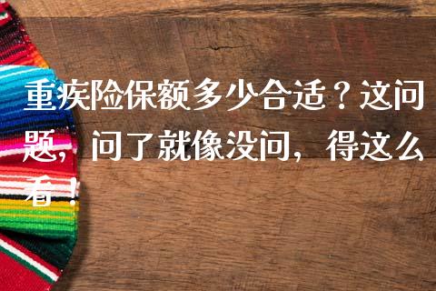 重疾险保额多少合适？这问题，问了就像没问，得这么看！_https://wap.lcjysmgs.com_原油期货_第1张
