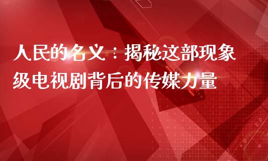 人民的名义：揭秘这部现象级电视剧背后的传媒力量_https://wap.lcjysmgs.com_债券基金_第1张