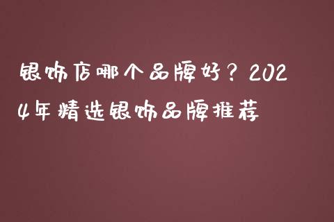 银饰店哪个品牌好？2024年精选银饰品牌推荐_https://wap.lcjysmgs.com_原油期货_第1张