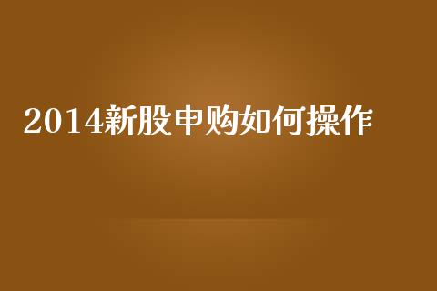 2014新股申购如何操作_https://wap.lcjysmgs.com_原油期货_第1张