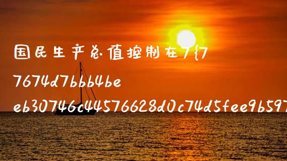 国民生产总值控制在7%：稳健发展与经济结构优化的双重考量_https://wap.lcjysmgs.com_原油期货_第1张