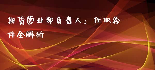 期货营业部负责人：任职条件全解析_https://wap.lcjysmgs.com_金融交易_第1张