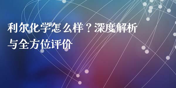 利尔化学怎么样？深度解析与全方位评价_https://wap.lcjysmgs.com_原油期货_第1张