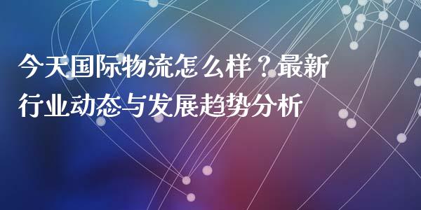 今天国际物流怎么样？最新行业动态与发展趋势分析_https://wap.lcjysmgs.com_金融交易_第1张