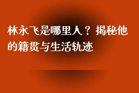 林永飞是哪里人？ 揭秘他的籍贯与生活轨迹_https://wap.lcjysmgs.com_债券基金_第1张
