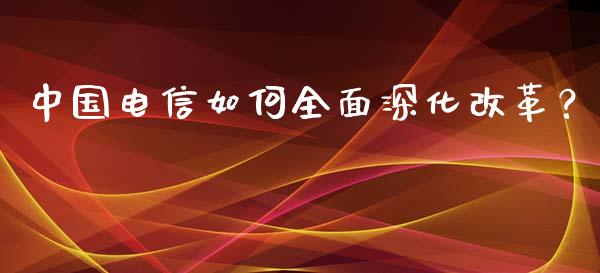 中国电信如何全面深化改革？_https://wap.lcjysmgs.com_元宇宙_第1张