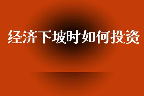 经济下坡时如何投资_https://wap.lcjysmgs.com_金融交易_第1张