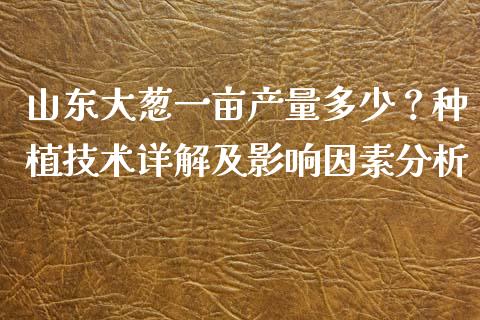 山东大葱一亩产量多少？种植技术详解及影响因素分析_https://wap.lcjysmgs.com_原油期货_第1张