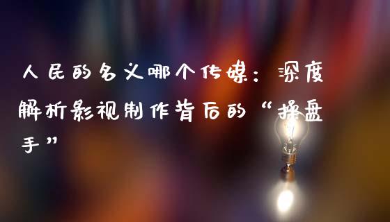人民的名义哪个传媒：深度解析影视制作背后的“操盘手”_https://wap.lcjysmgs.com_债券基金_第1张