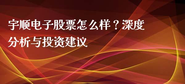 宇顺电子股票怎么样？深度分析与投资建议_https://wap.lcjysmgs.com_原油期货_第1张