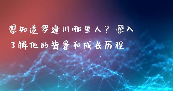 想知道罗建川哪里人？深入了解他的背景和成长历程_https://wap.lcjysmgs.com_债券基金_第1张