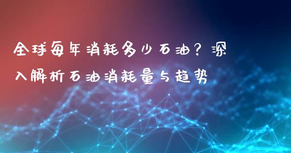 全球每年消耗多少石油？深入解析石油消耗量与趋势_https://wap.lcjysmgs.com_金融交易_第1张