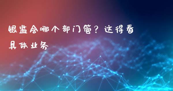银监会哪个部门管？这得看具体业务_https://wap.lcjysmgs.com_原油期货_第1张