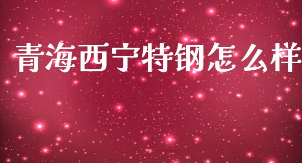 青海西宁特钢怎么样_https://wap.lcjysmgs.com_金融交易_第1张